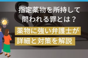 指定薬物を所持して問われる罪とは？薬物に強い弁護士が詳細と対策を解説