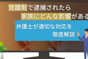 覚醒剤で逮捕されたら家族にどんな影響がある？弁護士が適切な対応を徹底解説