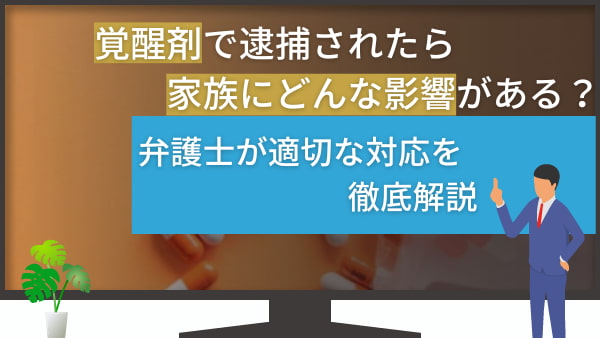 覚醒剤で逮捕されたら家族にどんな影響がある？弁護士が適切な対応を徹底解説