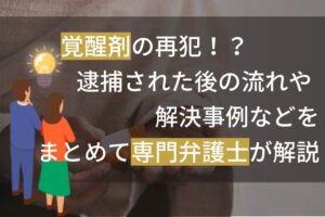 覚醒剤の再犯！？逮捕された後の流れや解決事例などをまとめて専門弁護士が解説